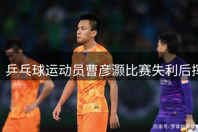 乒乓球运动员曹彦灏比赛失利后挥拳击打对手，官方通报