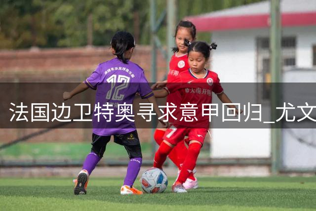 法国边卫特奥寻求意甲回归 尤文那不勒斯成潜在下家